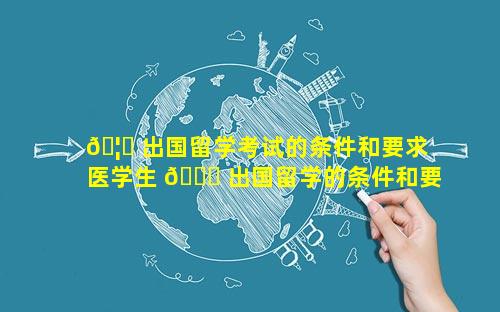 🦅 出国留学考试的条件和要求 医学生 🐒 出国留学的条件和要求